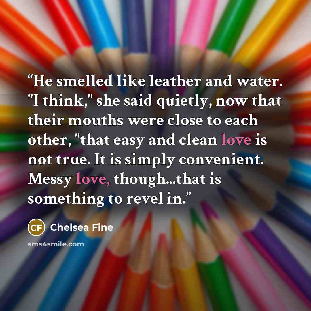 “He smelled like leather and water. "I think," she said quietly, now that their mouths were close to each other, "that easy and clean love is not true. It is simply convenient. Messy love, though...that is something to revel in.” quote by Chelsea Fine