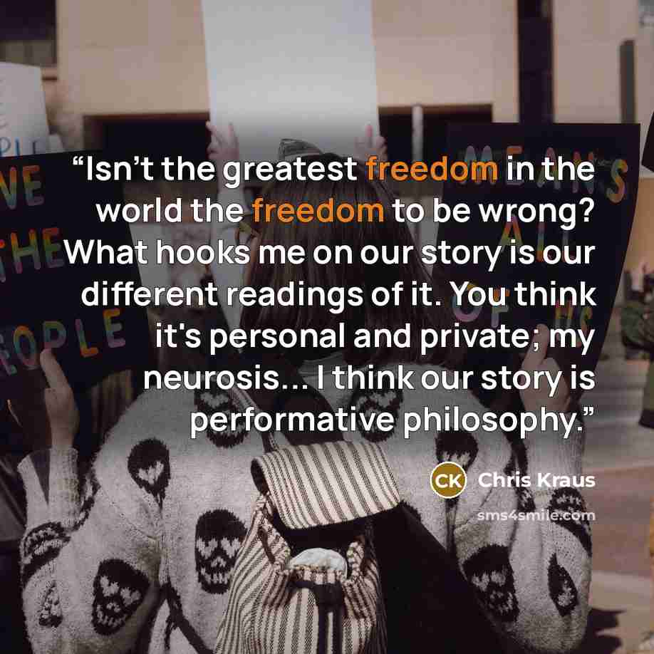“Isn't the greatest freedom in the world the freedom to be wrong? What hooks me on our story is our different readings of it. You think it's personal and private; my neurosis... I think our story is performative philosophy.” quote by Chris Kraus