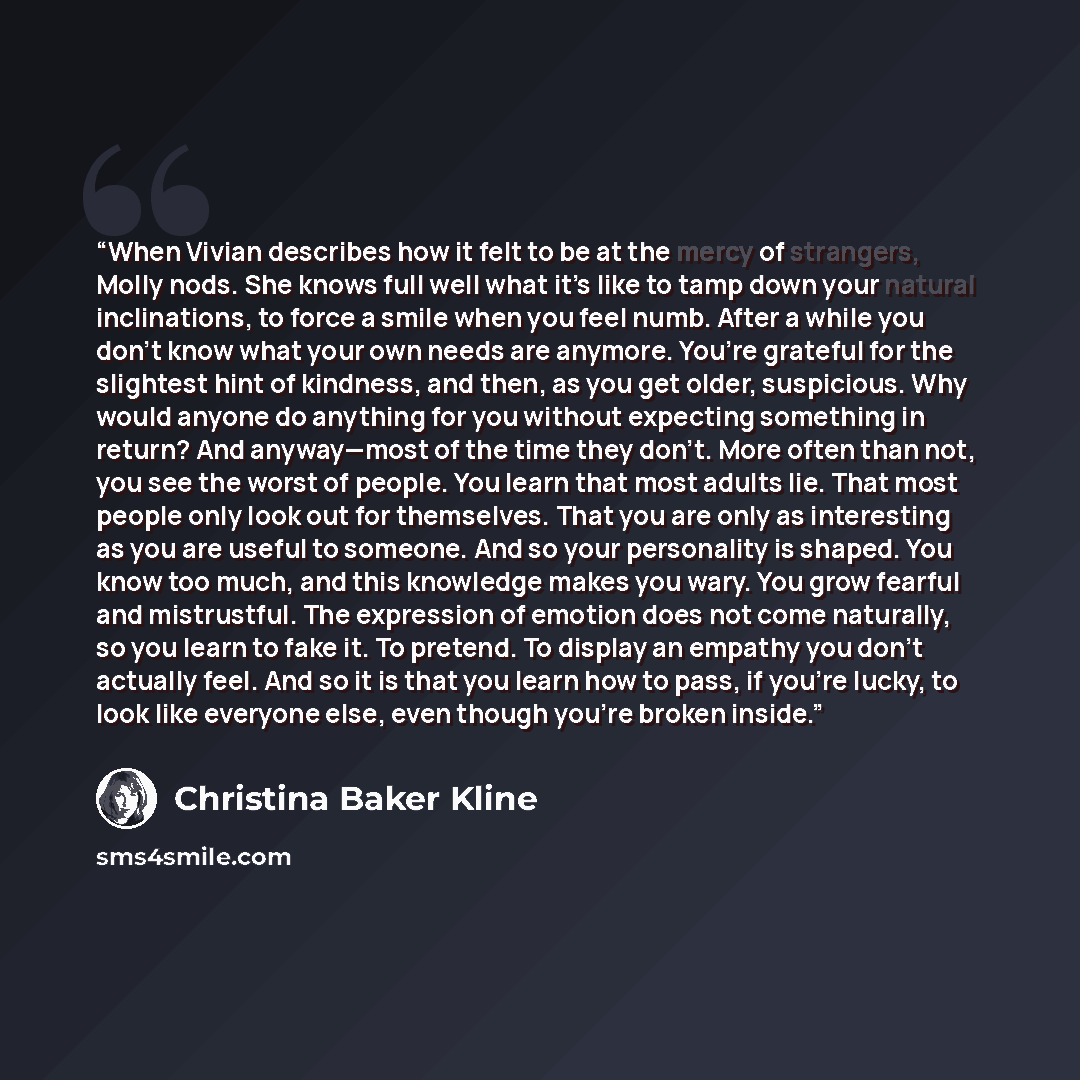 “When Vivian describes how it felt to be at the mercy of strangers, Molly nods. She knows full well what it’s like to tamp down your natural inclinations, to force a smile when you feel numb. After a while you don’t know what your own needs are anymore. You’re grateful for the slightest hint of…” quote by Christina Baker Kline
