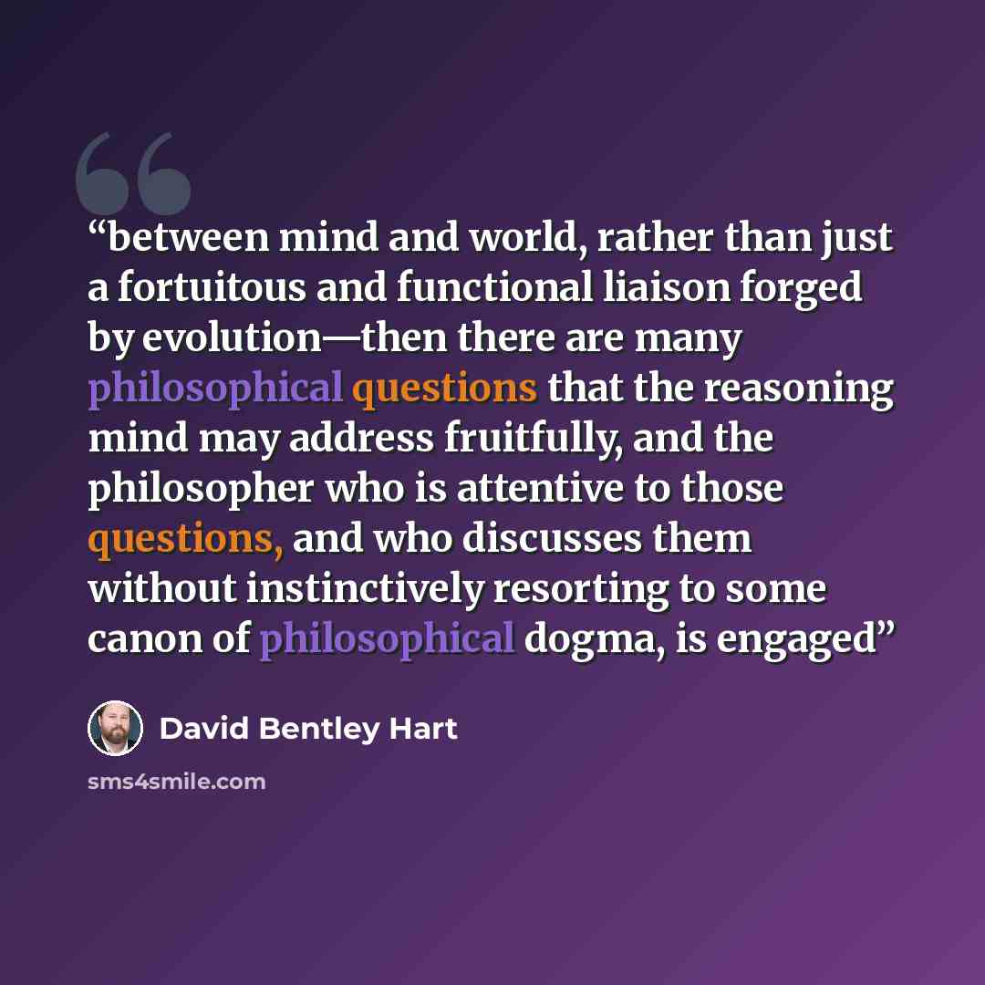 “between mind and world, rather than just a fortuitous and functional liaison forged by evolution—then there are many philosophical questions that the reasoning mind may address fruitfully, and the philosopher who is attentive to those questions, and who discusses them without instinctively…” quote by David Bentley Hart