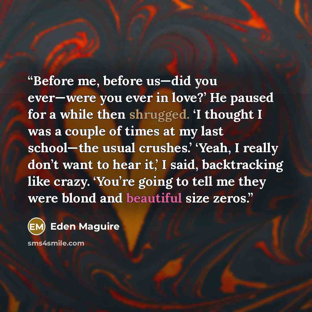 “Before me, before us—did you ever—were you ever in love?’ He paused for a while then shrugged. ‘I thought I was a couple of times at my last school—the usual crushes.’ ‘Yeah, I really don’t want to hear it,’ I said, backtracking like crazy. ‘You’re going to tell me they were blond and beautiful…” quote by Eden Maguire