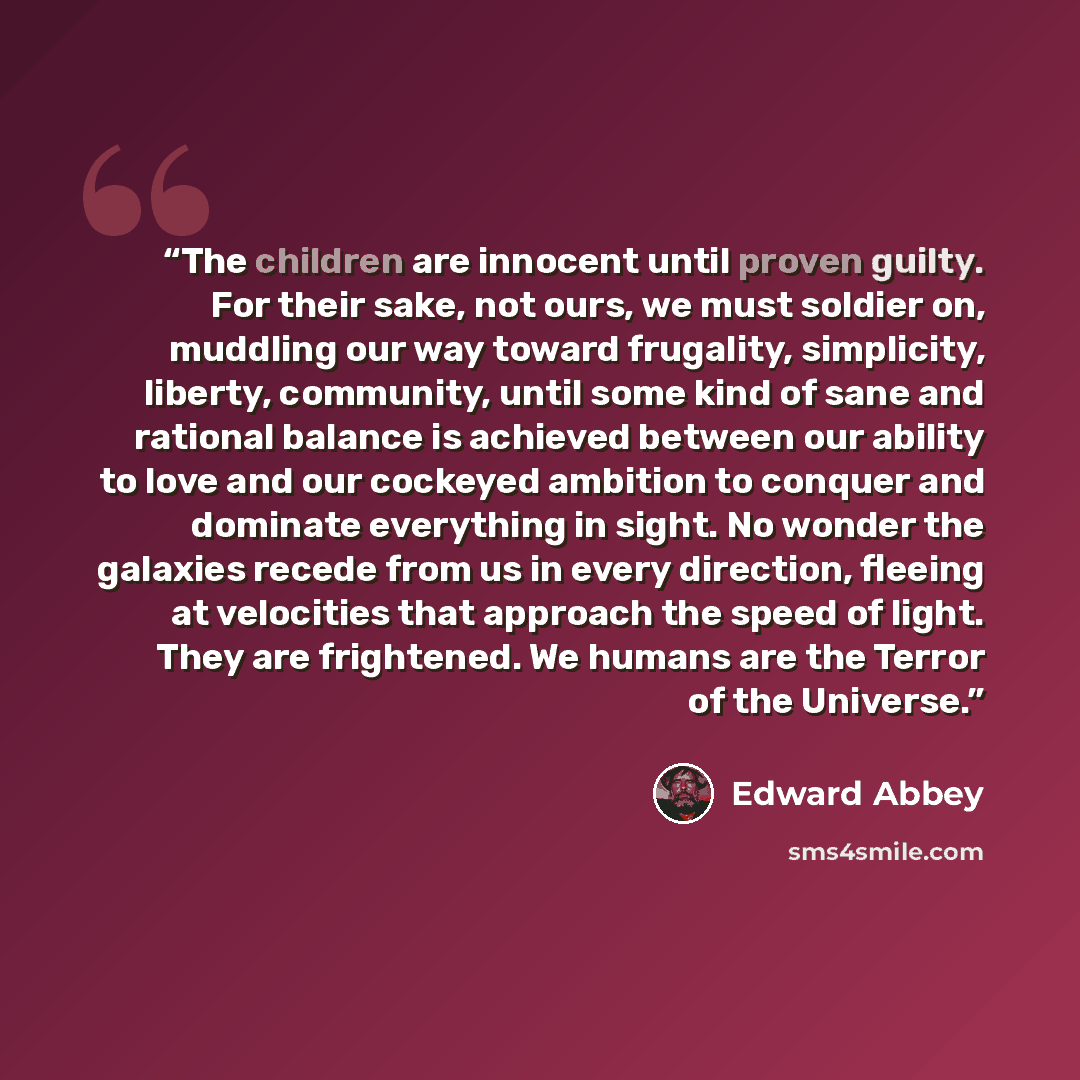 “The children are innocent until proven guilty. For their sake, not ours, we must soldier on, muddling our way toward frugality, simplicity, liberty, community, until some kind of sane and rational balance is achieved between our ability to love and our cockeyed ambition to conquer and dominate…” quote by Edward Abbey