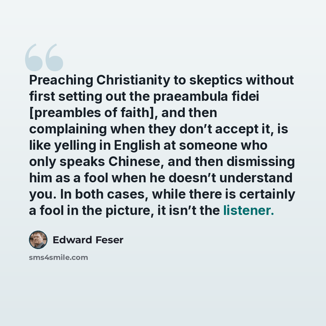 “Preaching Christianity to skeptics without first setting out the praeambula fidei [preambles of faith], and then complaining when they don’t accept it, is like yelling in English at someone who only speaks Chinese, and then dismissing him as a fool when he doesn’t understand you. In both cases…” quote by Edward Feser