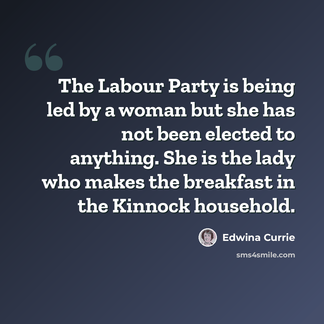 “The Labour Party is being led by a woman but she has not been elected to anything. She is the lady who makes the breakfast in the Kinnock household.” quote by Edwina Currie