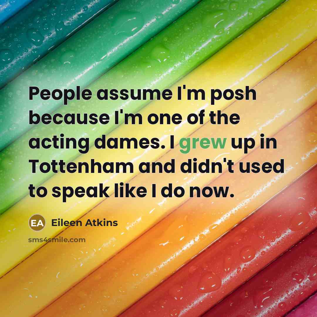 “People assume I'm posh because I'm one of the acting dames. I grew up in Tottenham and didn't used to speak like I do now.” quote by Eileen Atkins