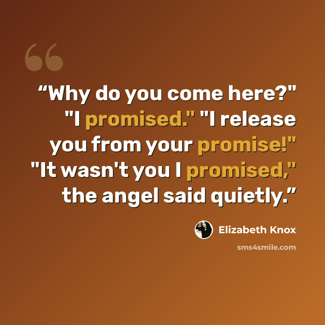 “Why do you come here?" "I promised." "I release you from your promise!" "It wasn't you I promised," the angel said quietly.” quote by Elizabeth Knox
