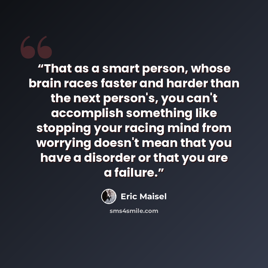 “That as a smart person, whose brain races faster and harder than the next person's, you can't accomplish something like stopping your racing mind from worrying doesn't mean that you have a disorder or that you are a failure.” quote by Eric Maisel