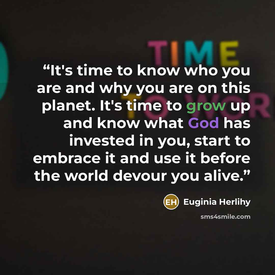 “It's time to know who you are and why you are on this planet. It's time to grow up and know what God has invested in you, start to embrace it and use it before the world devour you alive.” quote by Euginia Herlihy
