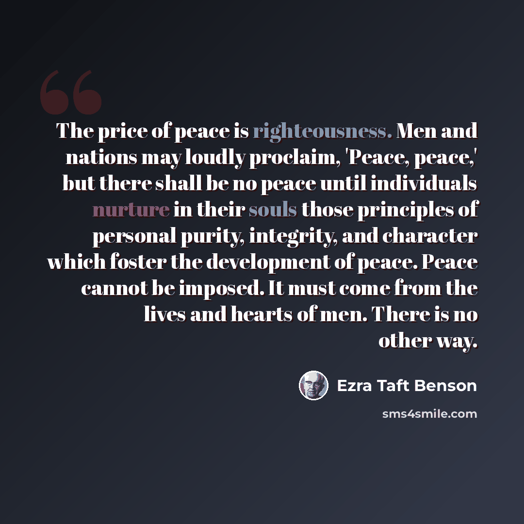“The price of peace is righteousness. Men and nations may loudly proclaim, 'Peace, peace,' but there shall be no peace until individuals nurture in their souls those principles of personal purity, integrity, and character which foster the development of peace. Peace cannot be imposed. It must come…” quote by Ezra Taft Benson