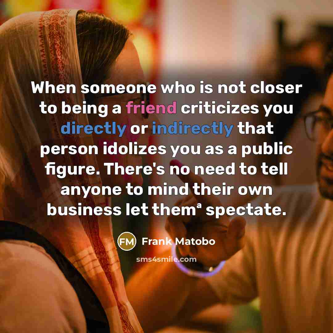 “When someone who is not closer to being a friend criticizes you directly or indirectly that person idolizes you as a public figure. There's no need to tell anyone to mind their own business let themª spectate.” quote by Frank Matobo