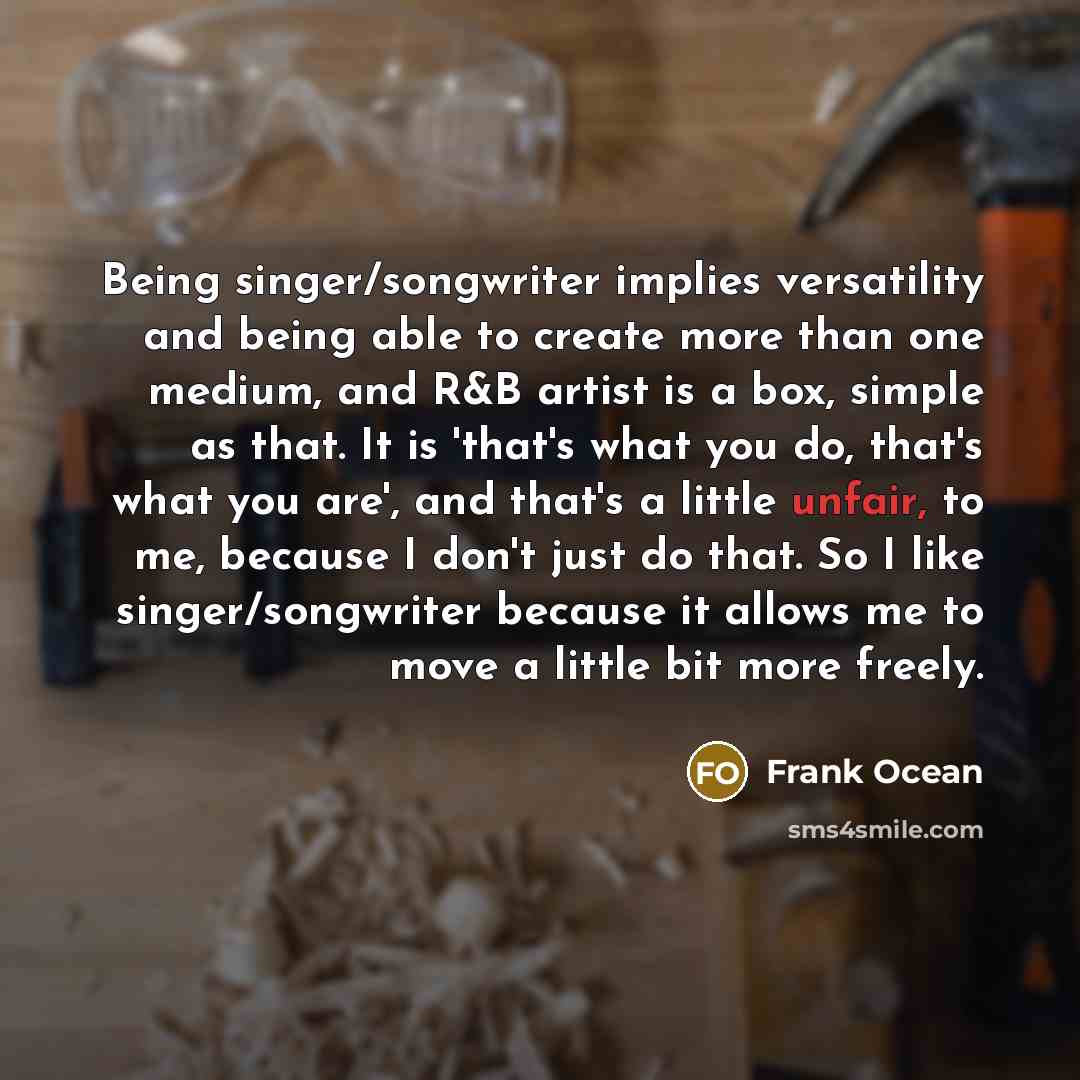 “Being singer/songwriter implies versatility and being able to create more than one medium, and R&B artist is a box, simple as that. It is 'that's what you do, that's what you are', and that's a little unfair, to me, because I don't just do that. So I like singer/songwriter because it allows me to…” quote by Frank Ocean
