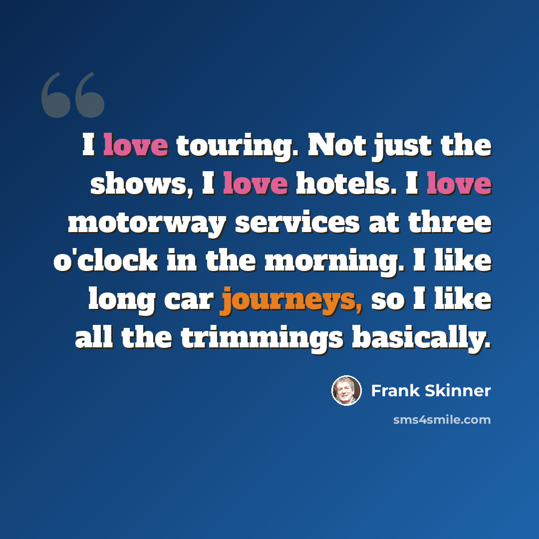 “I love touring. Not just the shows, I love hotels. I love motorway services at three o'clock in the morning. I like long car journeys, so I like all the trimmings basically.” quote by Frank Skinner