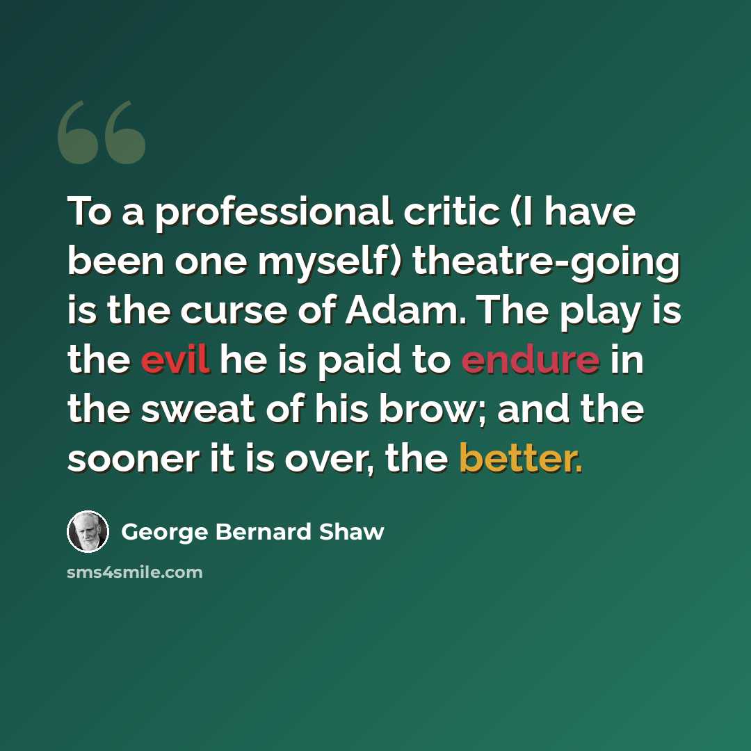 “To a professional critic (I have been one myself) theatre-going is the curse of Adam. The play is the evil he is paid to endure in the sweat of his brow; and the sooner it is over, the better.” quote by George Bernard Shaw