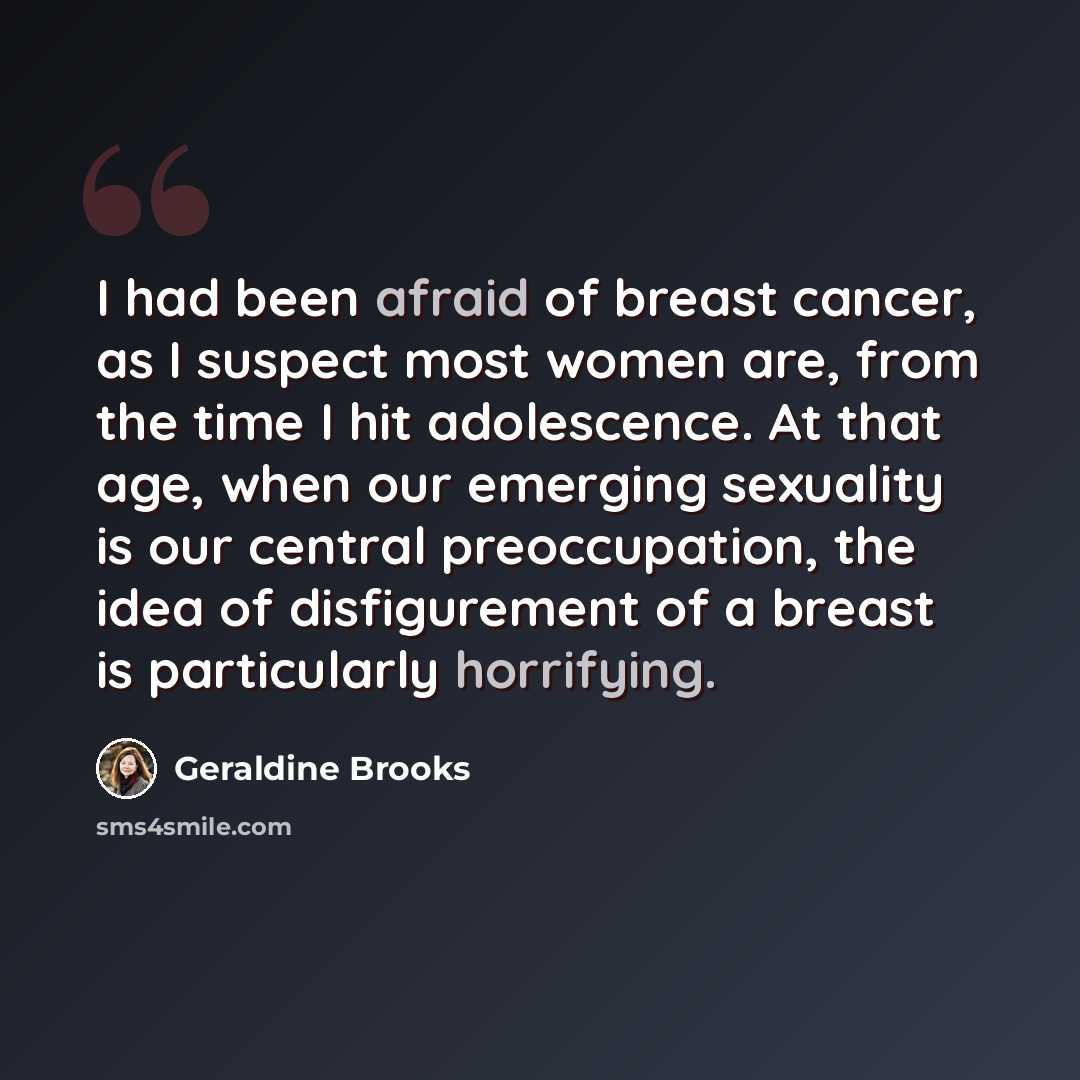 “I had been afraid of breast cancer, as I suspect most women are, from the time I hit adolescence. At that age, when our emerging sexuality is our central preoccupation, the idea of disfigurement of a breast is particularly horrifying.” quote by Geraldine Brooks
