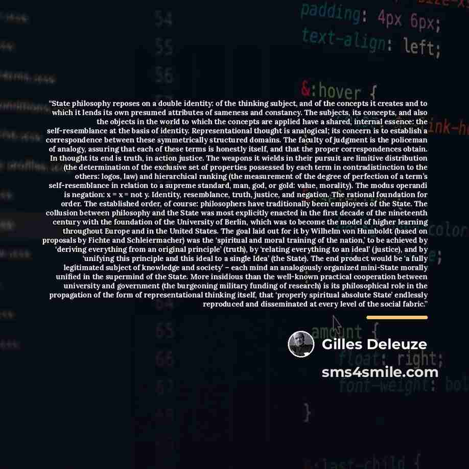 “State philosophy reposes on a double identity: of the thinking subject, and of the concepts it creates and to which it lends its own presumed attributes of sameness and constancy. The subjects, its concepts, and also the objects in the world to which the concepts are applied have a shared…” quote by Gilles Deleuze