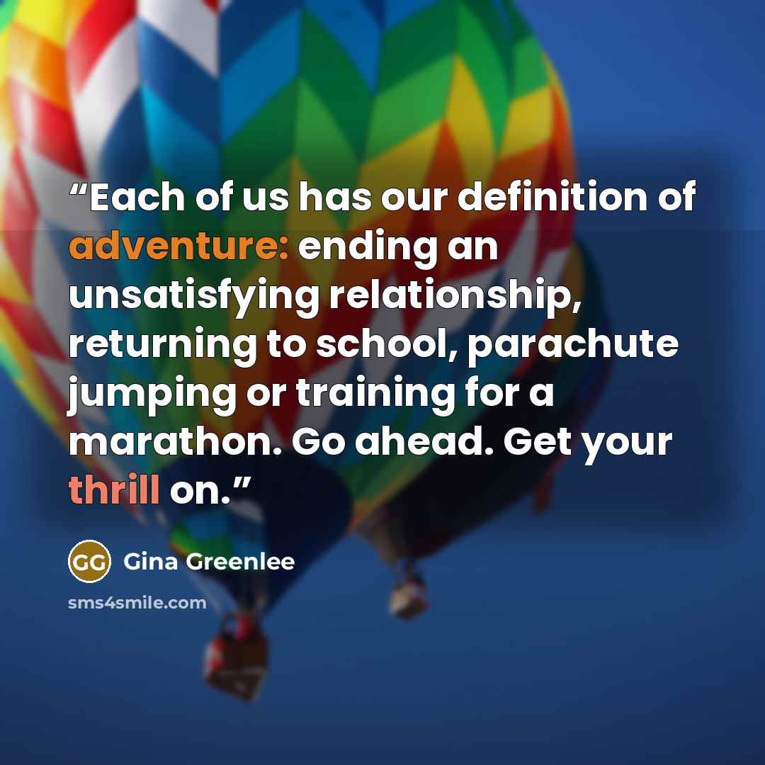 “Each of us has our definition of adventure: ending an unsatisfying relationship, returning to school, parachute jumping or training for a marathon. Go ahead. Get your thrill on.” quote by Gina Greenlee