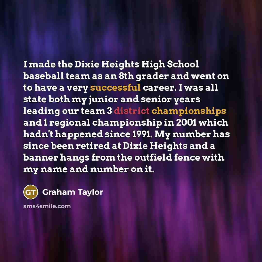 “I made the Dixie Heights High School baseball team as an 8th grader and went on to have a very successful career. I was all state both my junior and senior years leading our team 3 district championships and 1 regional championship in 2001 which hadn't happened since 1991. My number has since been…” quote by Graham Taylor