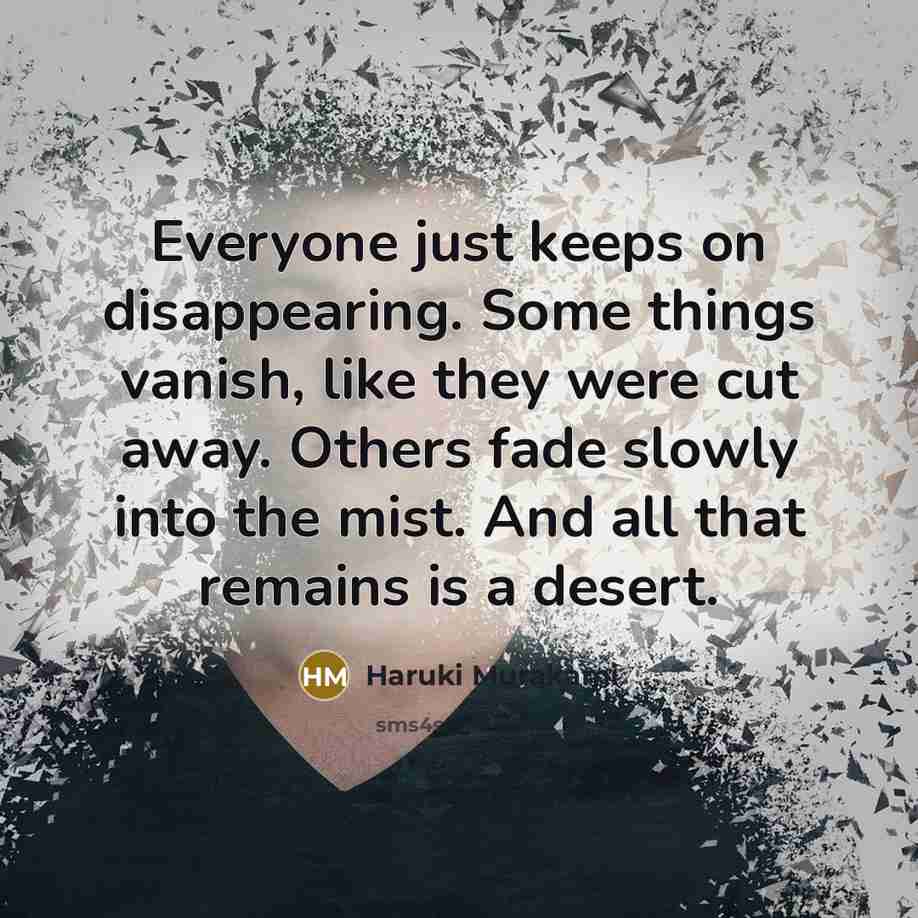 “Everyone just keeps on disappearing. Some things vanish, like they were cut away. Others fade slowly into the mist. And all that remains is a desert.” quote by Haruki Murakami