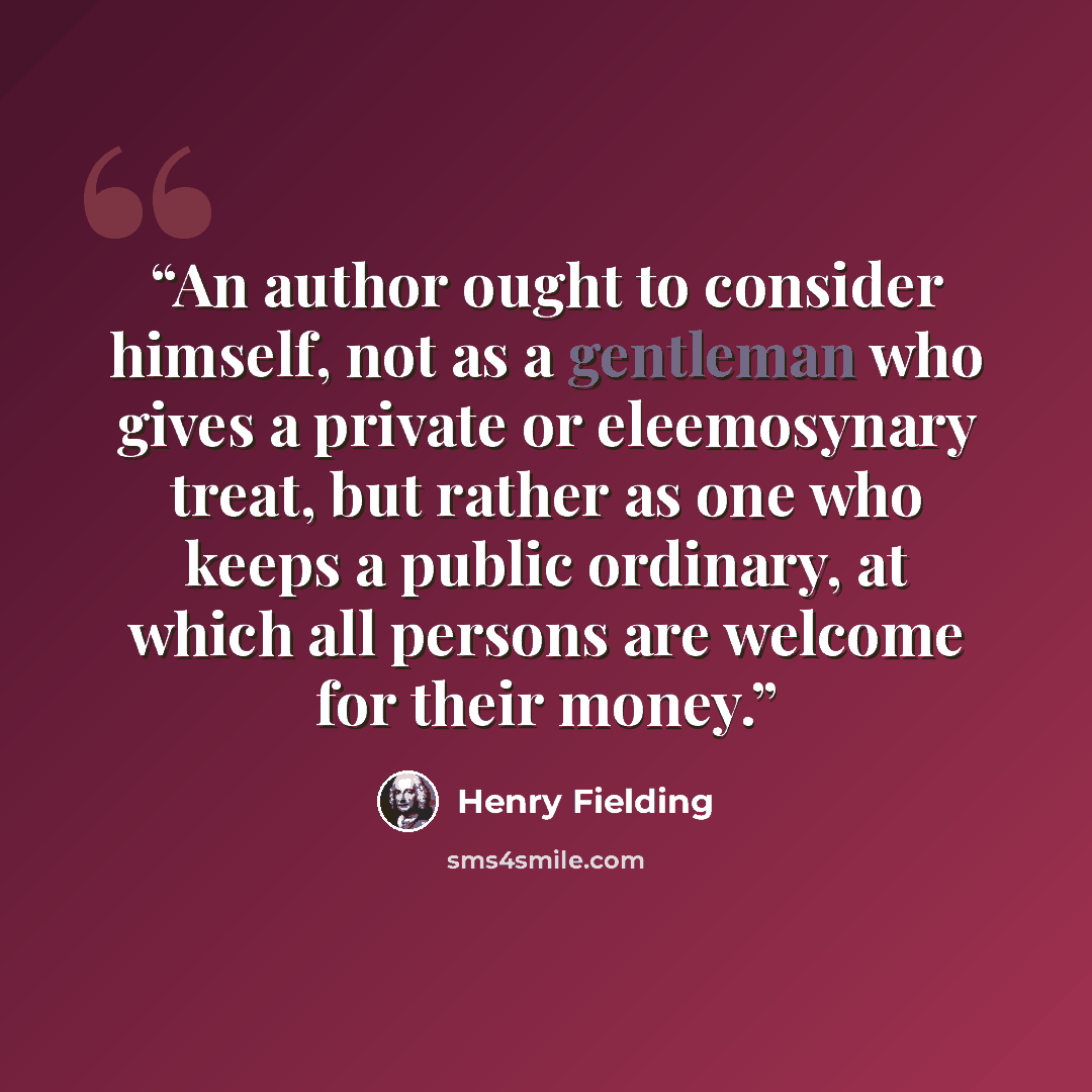“An author ought to consider himself, not as a gentleman who gives a private or eleemosynary treat, but rather as one who keeps a public ordinary, at which all persons are welcome for their money.” quote by Henry Fielding