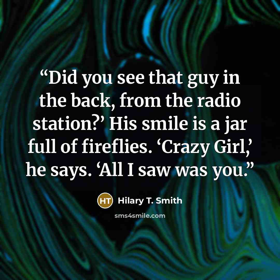 “Did you see that guy in the back, from the radio station?’ His smile is a jar full of fireflies. ‘Crazy Girl,’ he says. ‘All I saw was you.” quote by Hilary T. Smith