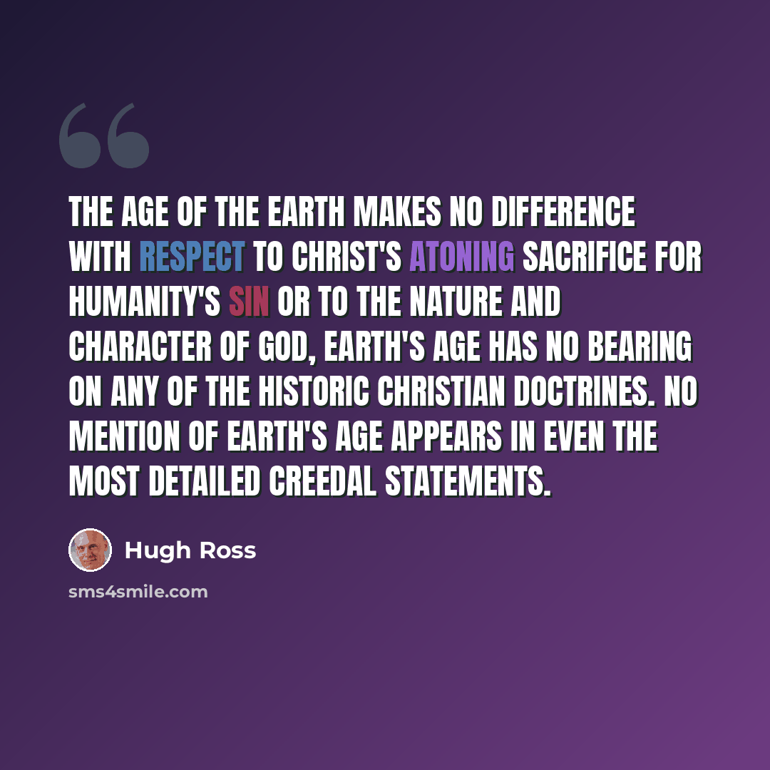 “The age of the Earth makes no difference with respect to Christ's atoning sacrifice for humanity's sin or to the nature and character of God, Earth's age has no bearing on any of the historic Christian doctrines. No mention of Earth's age appears in even the most detailed creedal statements.” quote by Hugh Ross