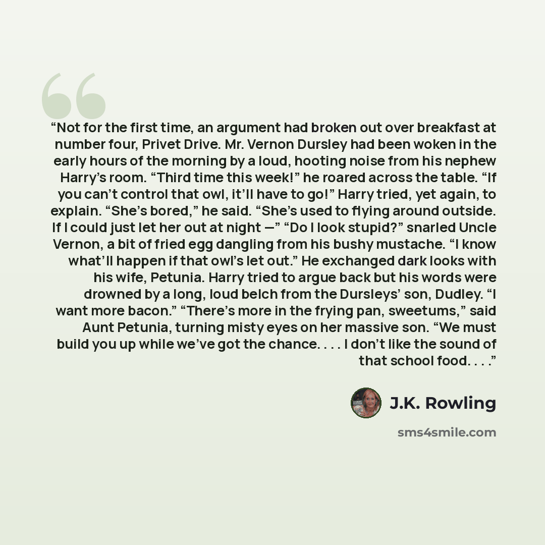 “Not for the first time, an argument had broken out over breakfast at number four, Privet Drive. Mr. Vernon Dursley had been woken in the early hours of the morning by a loud, hooting noise from his nephew Harry’s room. “Third time this week!” he roared across the table. “If you can’t control that…” quote by J.K. Rowling