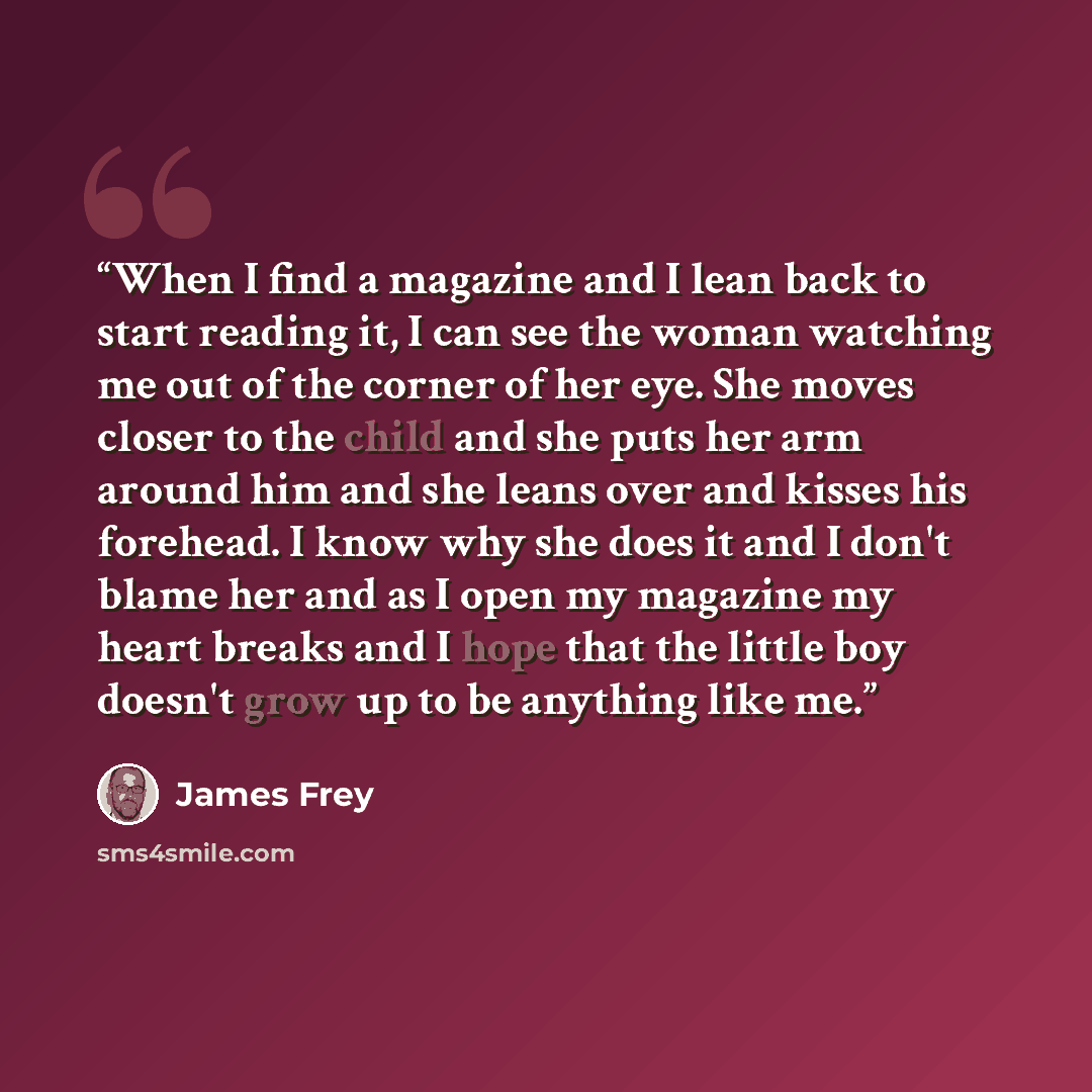 “When I find a magazine and I lean back to start reading it, I can see the woman watching me out of the corner of her eye. She moves closer to the child and she puts her arm around him and she leans over and kisses his forehead. I know why she does it and I don't blame her and as I open my magazine…” quote by James Frey