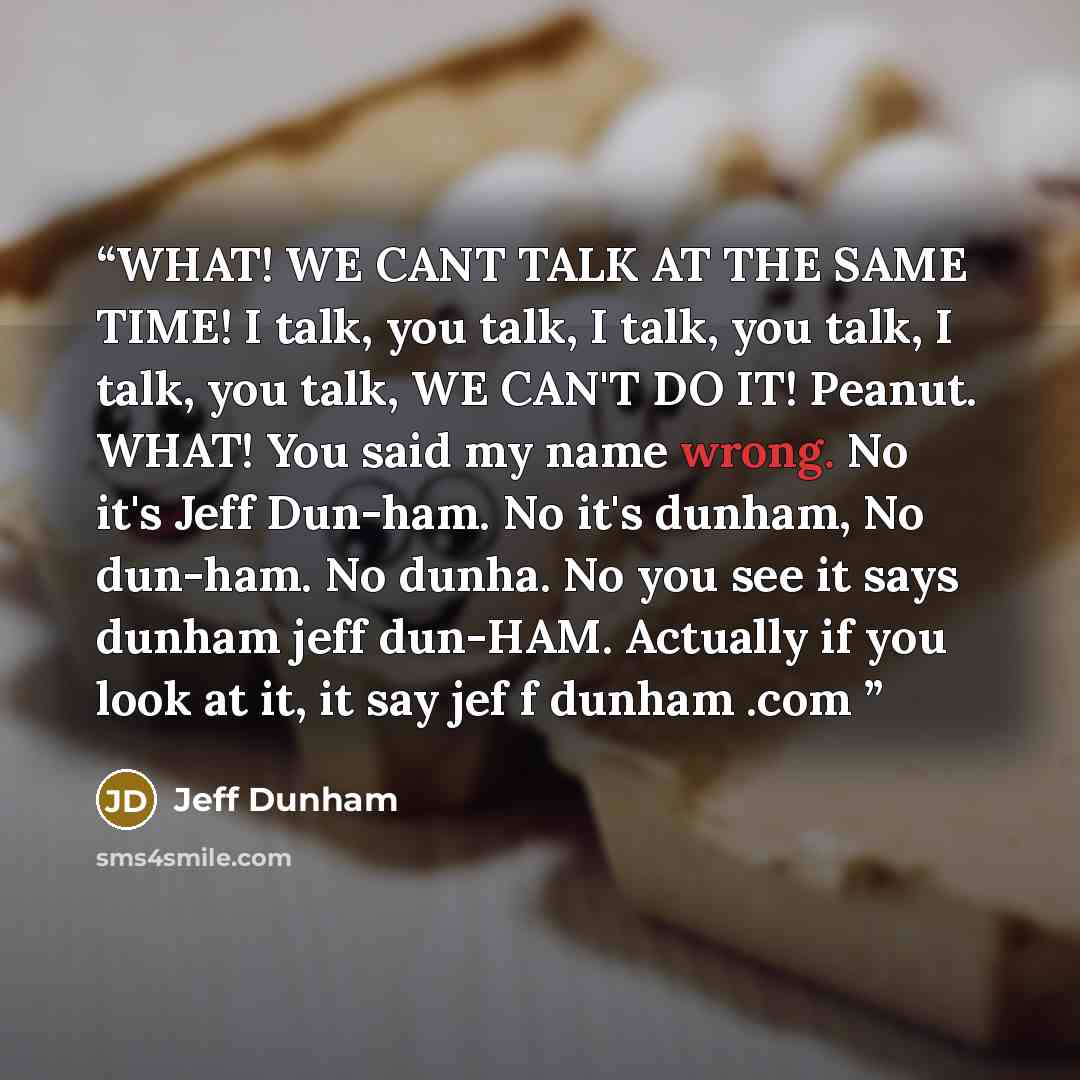 “WHAT! WE CANT TALK AT THE SAME TIME! I talk, you talk, I talk, you talk, I talk, you talk, WE CAN'T DO IT! Peanut. WHAT! You said my name wrong. No it's Jeff Dun-ham. No it's dunham, No dun-ham. No dunha. No you see it says dunham jeff dun-HAM. Actually if you look at it, it say jef f dunham .com” quote by Jeff Dunham
