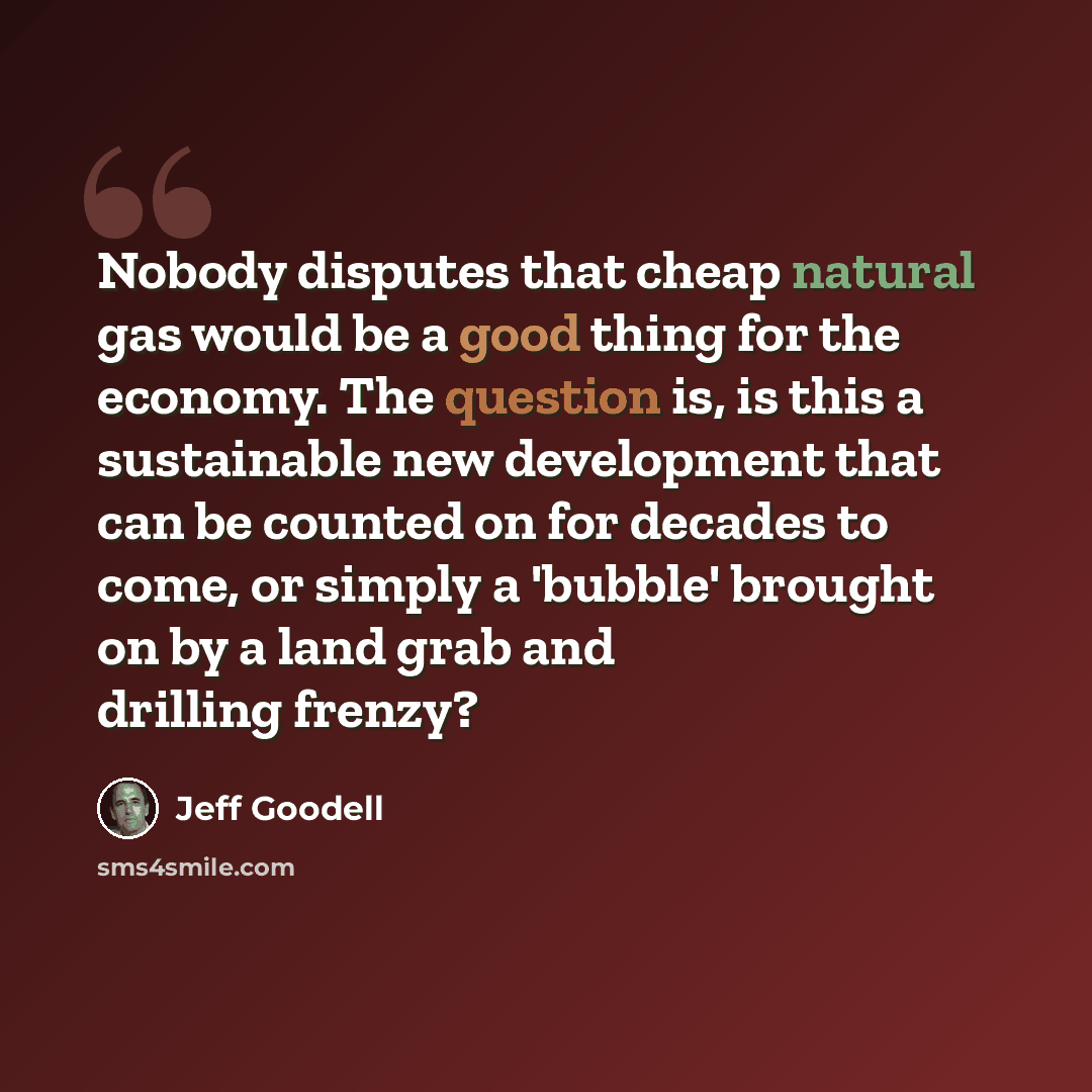 “Nobody disputes that cheap natural gas would be a good thing for the economy. The question is, is this a sustainable new development that can be counted on for decades to come, or simply a 'bubble' brought on by a land grab and drilling frenzy?” quote by Jeff Goodell
