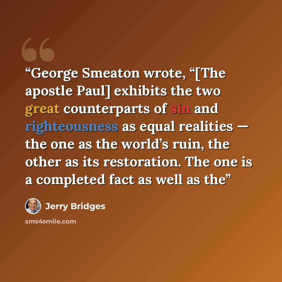 “George Smeaton wrote, “[The apostle Paul] exhibits the two great counterparts of sin and righteousness as equal realities — the one as the world’s ruin, the other as its restoration. The one is a completed fact as well as the” quote by Jerry Bridges
