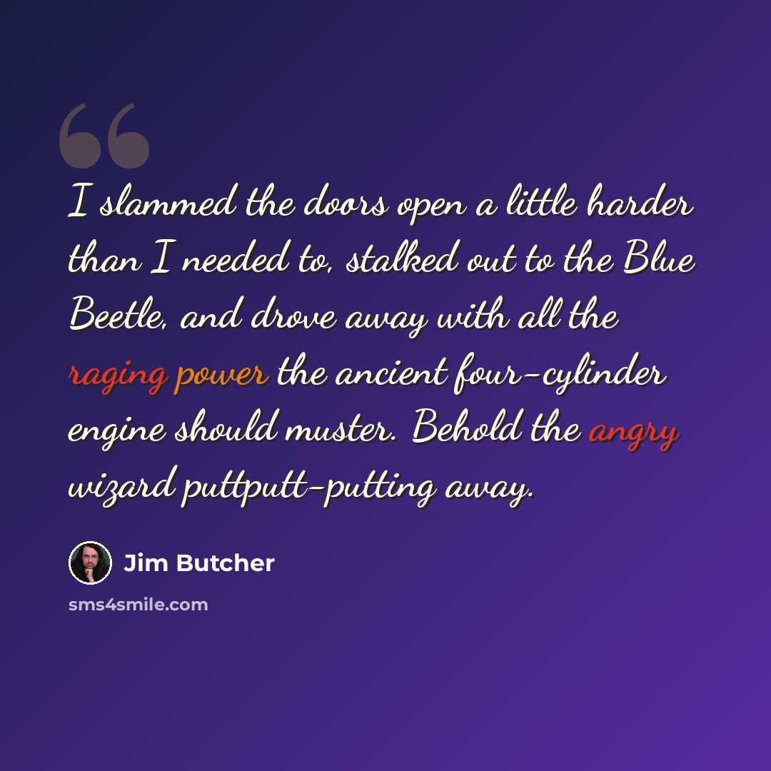 “I slammed the doors open a little harder than I needed to, stalked out to the Blue Beetle, and drove away with all the raging power the ancient four-cylinder engine should muster. Behold the angry wizard puttputt-putting away.” quote by Jim Butcher