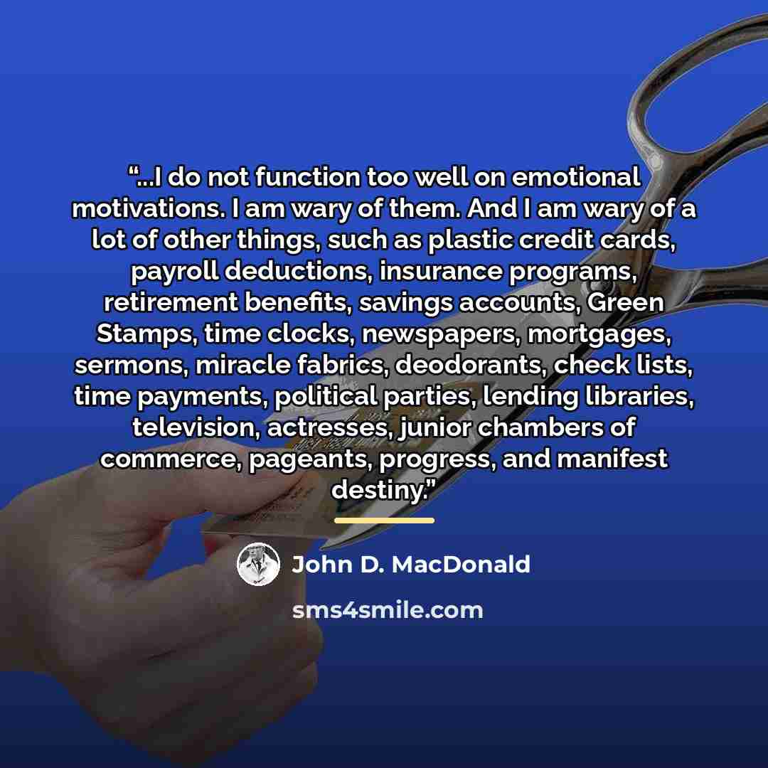 “...I do not function too well on emotional motivations. I am wary of them. And I am wary of a lot of other things, such as plastic credit cards, payroll deductions, insurance programs, retirement benefits, savings accounts, Green Stamps, time clocks, newspapers, mortgages, sermons, miracle…” quote by John D. MacDonald