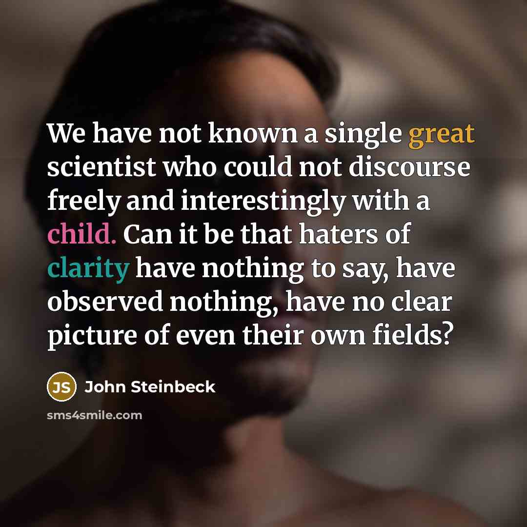 “We have not known a single great scientist who could not discourse freely and interestingly with a child. Can it be that haters of clarity have nothing to say, have observed nothing, have no clear picture of even their own fields?” quote by John Steinbeck