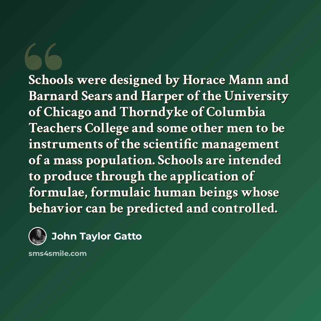 “Schools were designed by Horace Mann and Barnard Sears and Harper of the University of Chicago and Thorndyke of Columbia Teachers College and some other men to be instruments of the scientific management of a mass population. Schools are intended to produce through the application of formulae…” quote by John Taylor Gatto