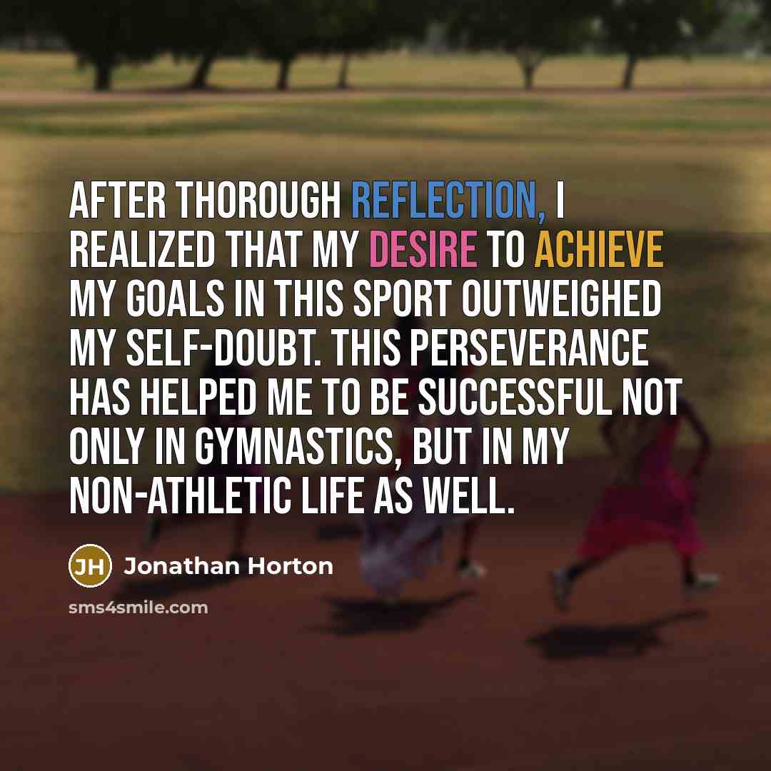 “After thorough reflection, I realized that my desire to achieve my goals in this sport outweighed my self-doubt. This perseverance has helped me to be successful not only in gymnastics, but in my non-athletic life as well.” quote by Jonathan Horton