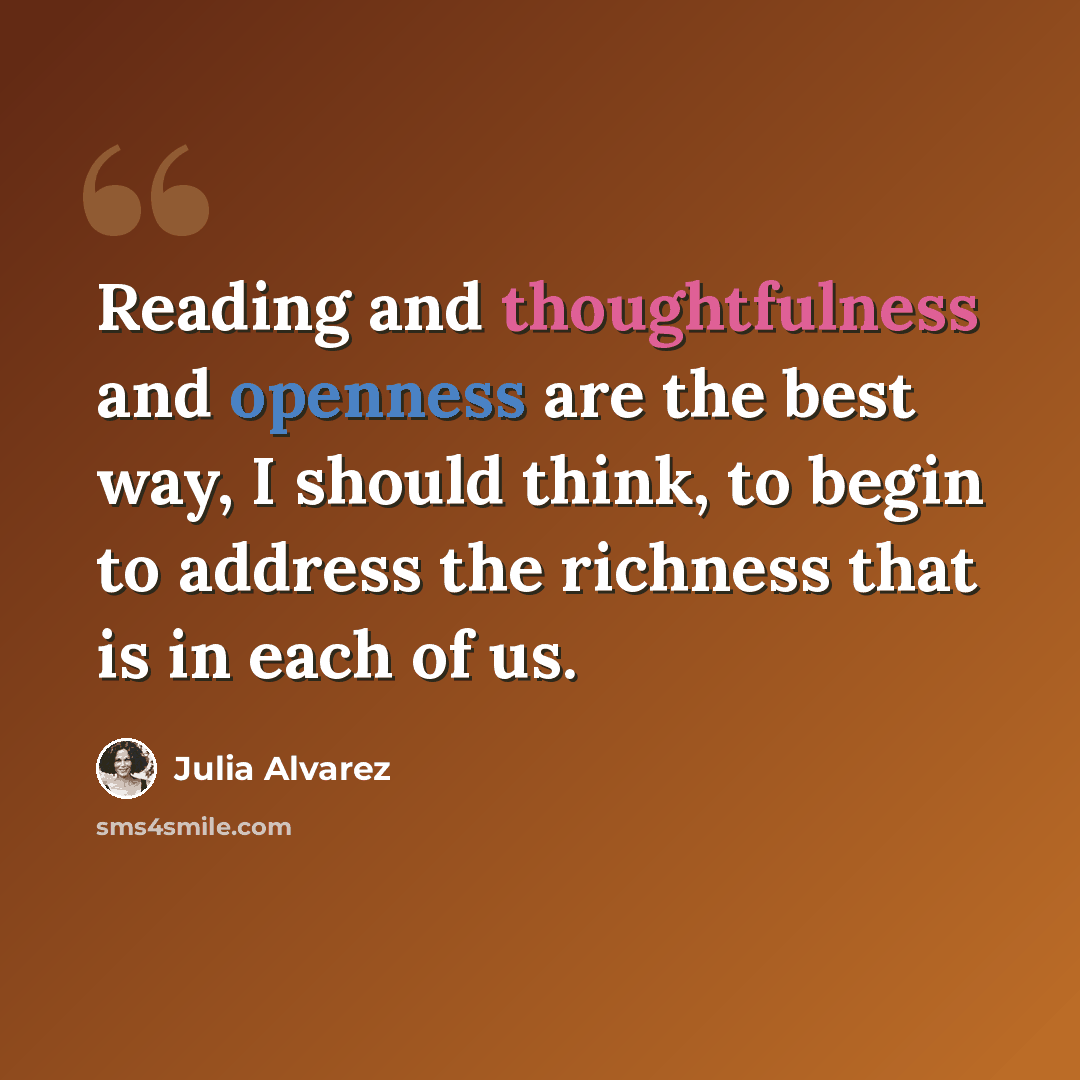 “Reading and thoughtfulness and openness are the best way, I should think, to begin to address the richness that is in each of us.” quote by Julia Alvarez