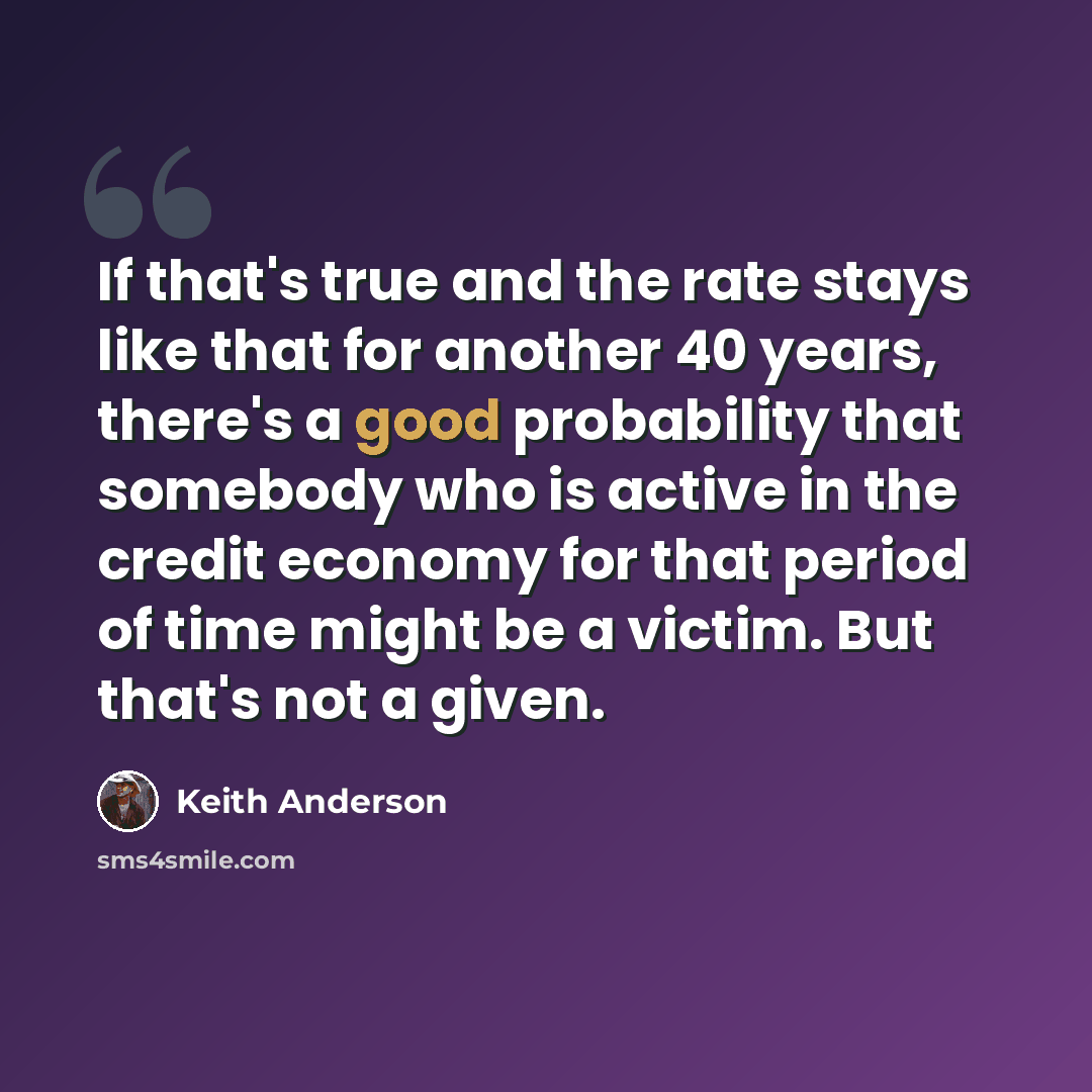 “If that's true and the rate stays like that for another 40 years, there's a good probability that somebody who is active in the credit economy for that period of time might be a victim. But that's not a given.” quote by Keith Anderson