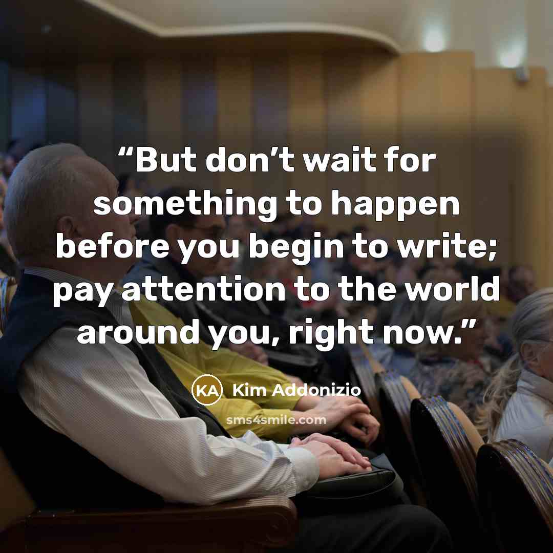 “But don’t wait for something to happen before you begin to write; pay attention to the world around you, right now.” quote by Kim Addonizio