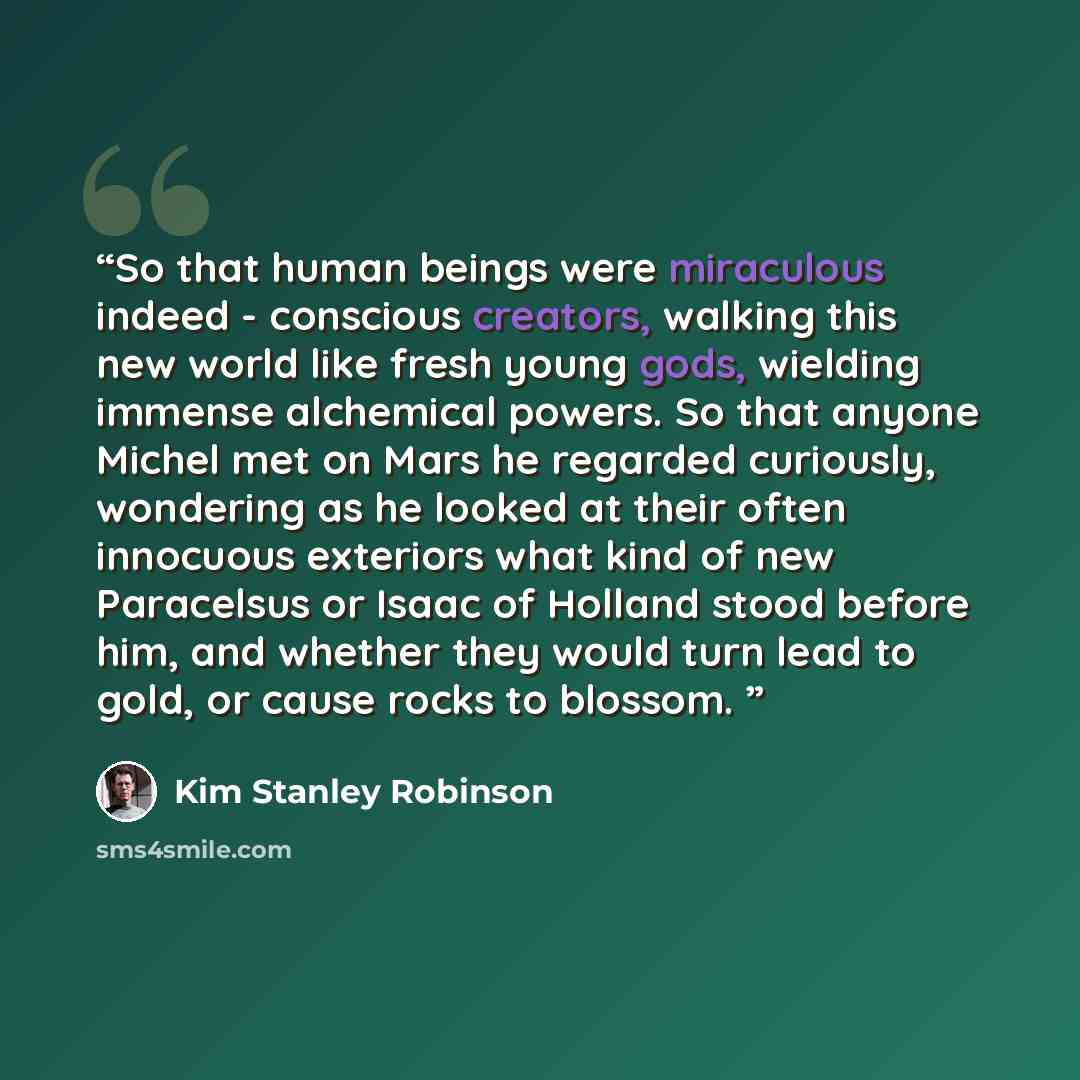 “So that human beings were miraculous indeed - conscious creators, walking this new world like fresh young gods, wielding immense alchemical powers. So that anyone Michel met on Mars he regarded curiously, wondering as he looked at their often innocuous exteriors what kind of new Paracelsus or…” quote by Kim Stanley Robinson