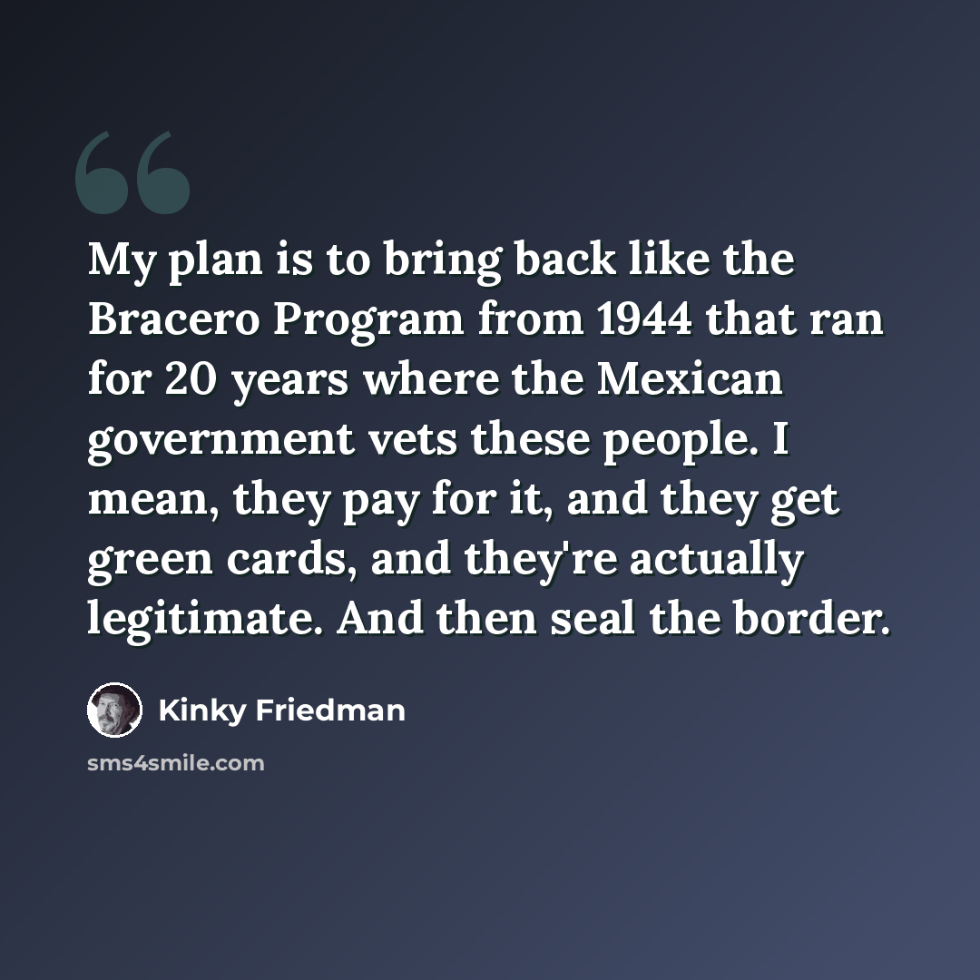“My plan is to bring back like the Bracero Program from 1944 that ran for 20 years where the Mexican government vets these people. I mean, they pay for it, and they get green cards, and they're actually legitimate. And then seal the border.” quote by Kinky Friedman