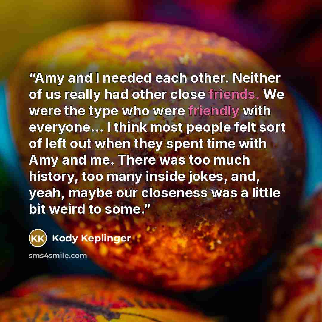 “Amy and I needed each other. Neither of us really had other close friends. We were the type who were friendly with everyone... I think most people felt sort of left out when they spent time with Amy and me. There was too much history, too many inside jokes, and, yeah, maybe our closeness was a…” quote by Kody Keplinger