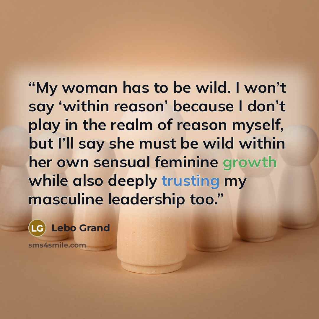 “My woman has to be wild. I won’t say ‘within reason’ because I don’t play in the realm of reason myself, but I’ll say she must be wild within her own sensual feminine growth while also deeply trusting my masculine leadership too.” quote by Lebo Grand