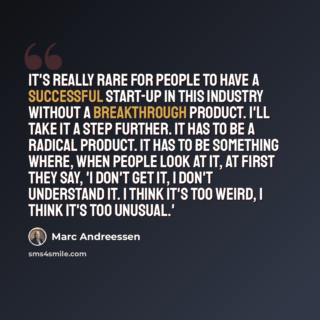 “It's really rare for people to have a successful start-up in this industry without a breakthrough product. I'll take it a step further. It has to be a radical product. It has to be something where, when people look at it, at first they say, 'I don't get it, I don't understand it. I think it's too…” quote by Marc Andreessen