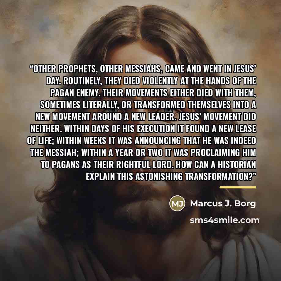 “Other prophets, other messiahs, came and went in Jesus’ day. Routinely, they died violently at the hands of the pagan enemy. Their movements either died with them, sometimes literally, or transformed themselves into a new movement around a new leader. Jesus’ movement did neither. Within days of…” quote by Marcus J. Borg