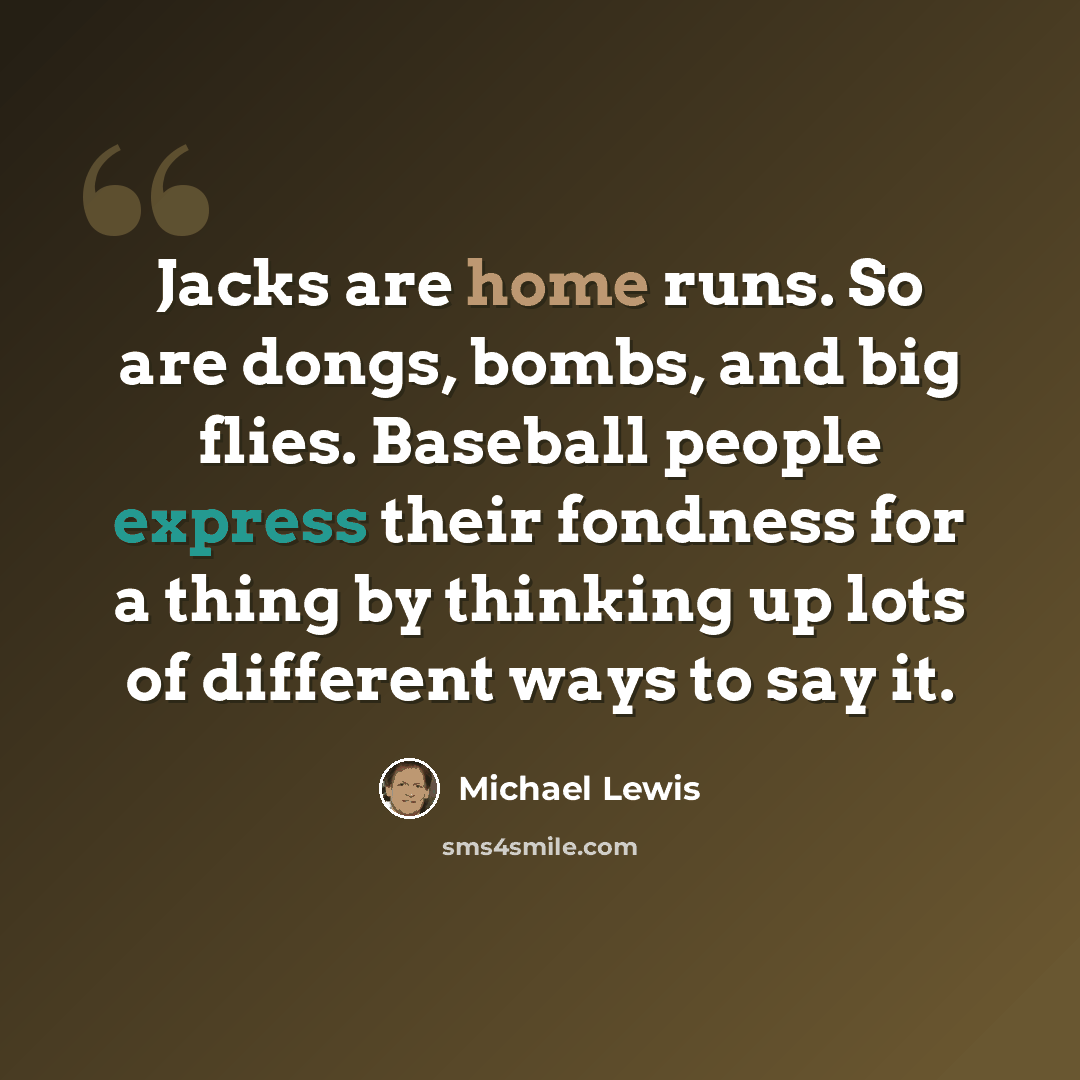 “Jacks are home runs. So are dongs, bombs, and big flies. Baseball people express their fondness for a thing by thinking up lots of different ways to say it.” quote by Michael Lewis