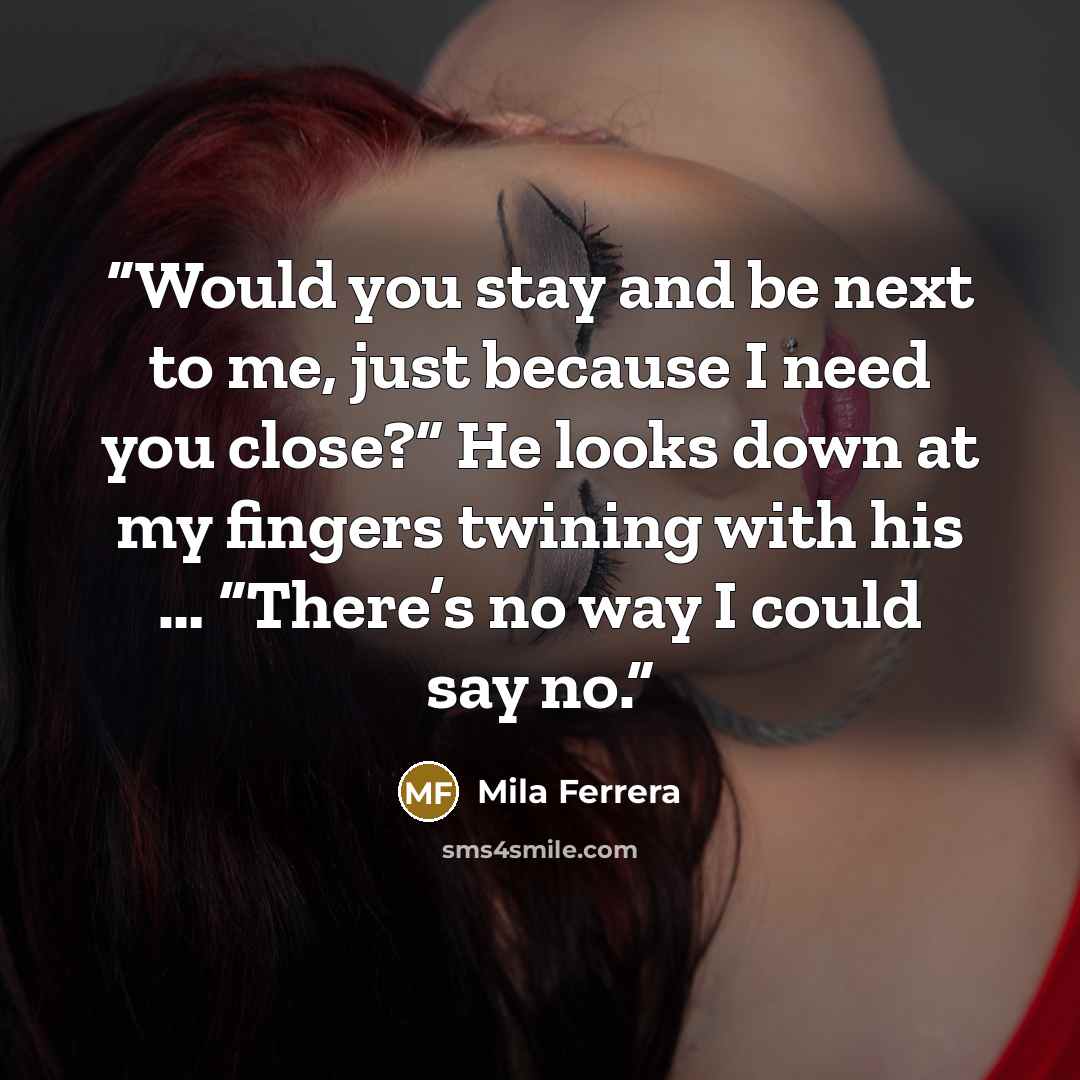 “Would you stay and be next to me, just because I need you close?” He looks down at my fingers twining with his … “There’s no way I could say no.” quote by Mila Ferrera