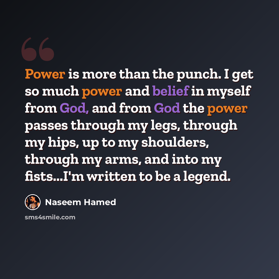 “Power is more than the punch. I get so much power and belief in myself from God, and from God the power passes through my legs, through my hips, up to my shoulders, through my arms, and into my fists...I'm written to be a legend.” quote by Naseem Hamed