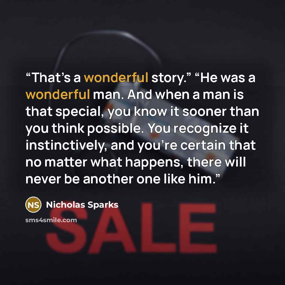 “That’s a wonderful story.” “He was a wonderful man. And when a man is that special, you know it sooner than you think possible. You recognize it instinctively, and you’re certain that no matter what happens, there will never be another one like him.” quote by Nicholas Sparks