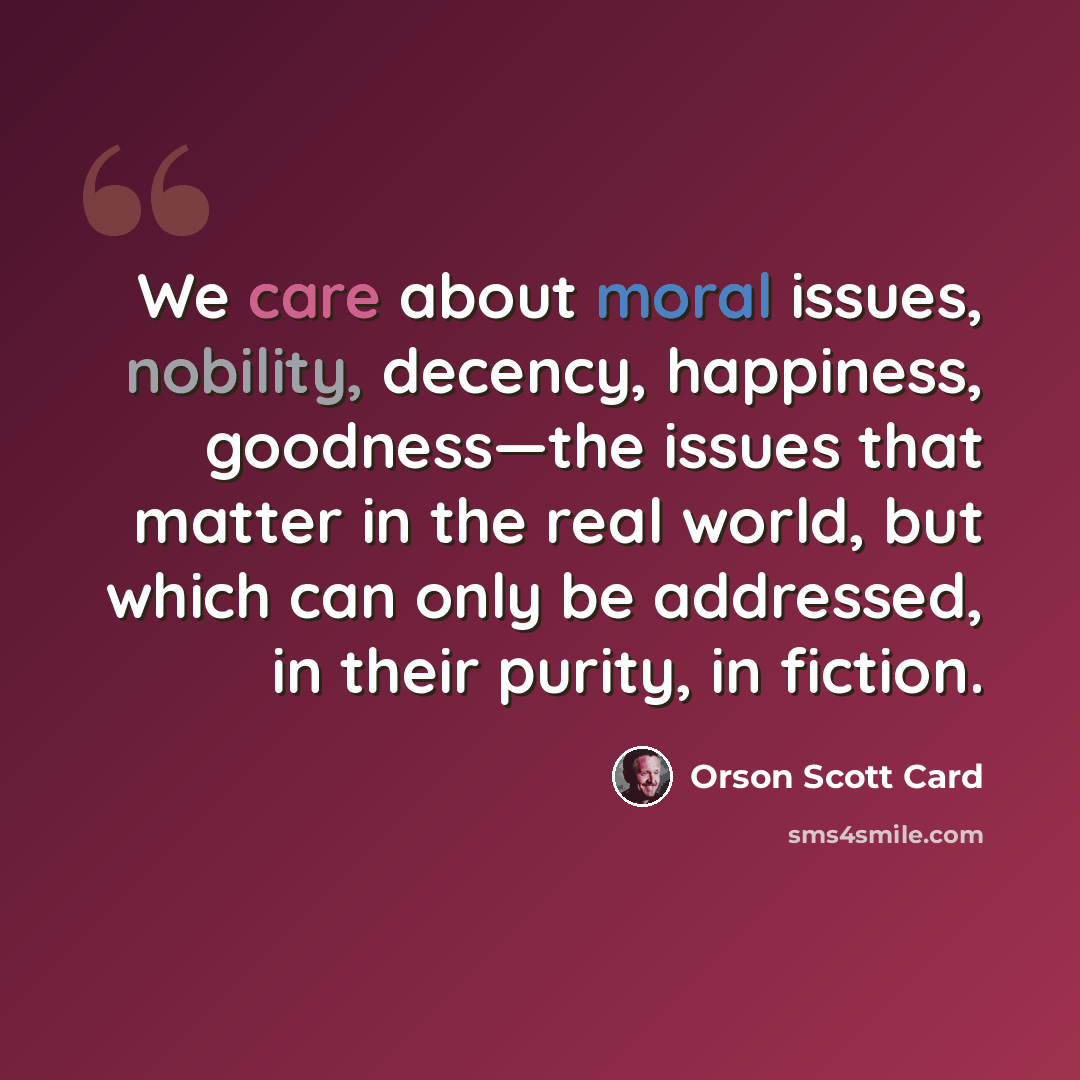 “We care about moral issues, nobility, decency, happiness, goodness—the issues that matter in the real world, but which can only be addressed, in their purity, in fiction.” quote by Orson Scott Card