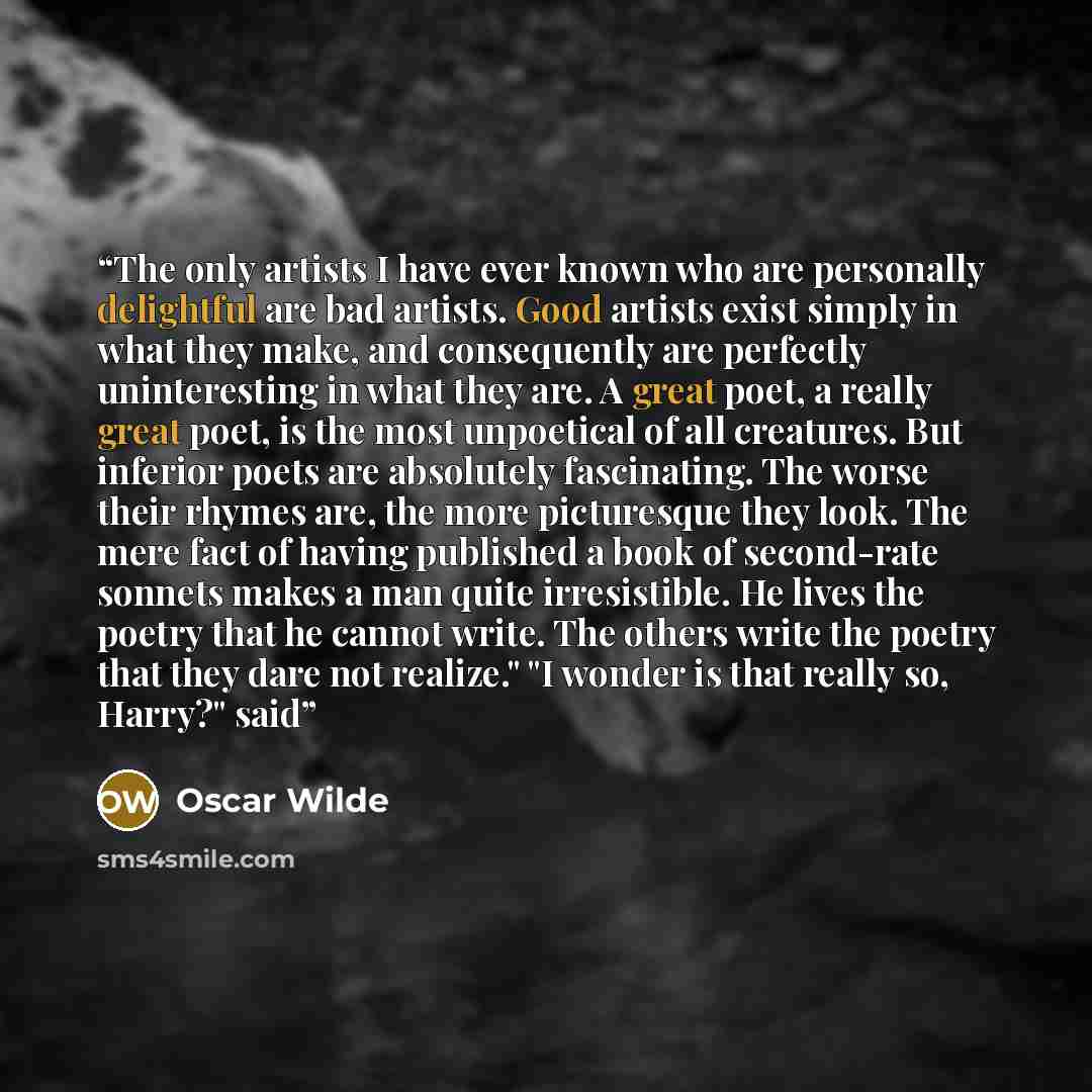 “The only artists I have ever known who are personally delightful are bad artists. Good artists exist simply in what they make, and consequently are perfectly uninteresting in what they are. A great poet, a really great poet, is the most unpoetical of all creatures. But inferior poets are…” quote by Oscar Wilde